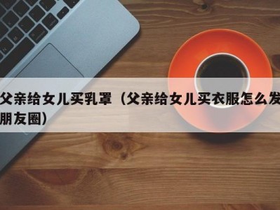 父亲给女儿买乳罩（父亲给女儿买衣服怎么发朋友圈）
