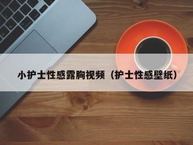 小护士性感露胸视频（护士性感壁纸）