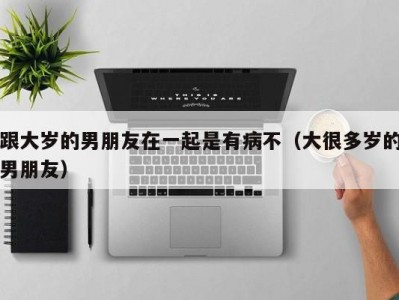 跟大岁的男朋友在一起是有病不（大很多岁的男朋友）
