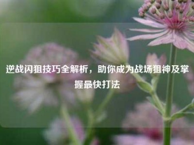 逆战闪狙技巧全解析，助你成为战场狙神及掌握最快打法