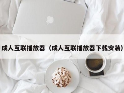 成人互联播放器（成人互联播放器下载安装）