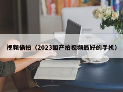 视频偷拍（2023国产拍视频最好的手机）