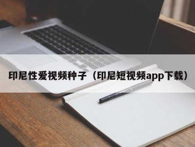 印尼性爱视频种子（印尼短视频app下载）