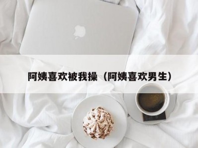 阿姨喜欢被我操（阿姨喜欢男生）
