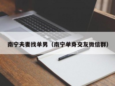南宁夫妻找单男（南宁单身交友微信群）