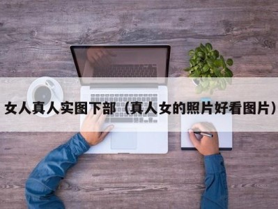 女人真人实图下部（真人女的照片好看图片）