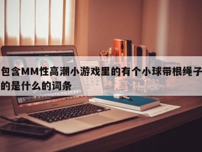 包含MM性高潮小游戏里的有个小球带根绳子的是什么的词条