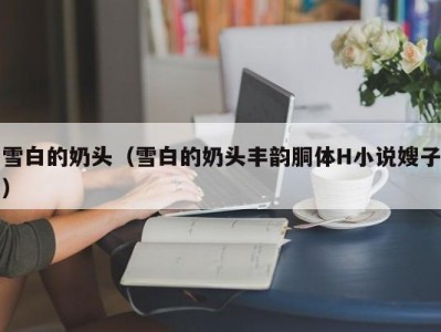 雪白的奶头（雪白的奶头丰韵胴体H小说嫂子）