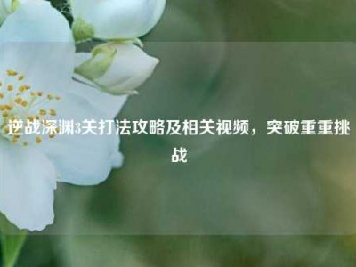 逆战深渊3关打法攻略及相关视频，突破重重挑战