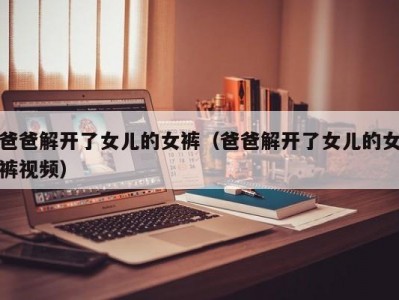 爸爸解开了女儿的女裤（爸爸解开了女儿的女裤视频）