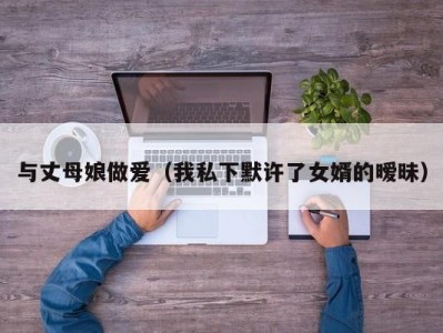 与丈母娘做爱（我私下默许了女婿的暧昧）