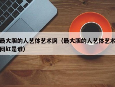 最大胆的人艺体艺术网（最大胆的人艺体艺术网红是谁）