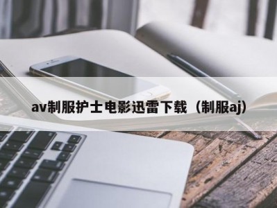 av制服护士电影迅雷下载（制服aj）