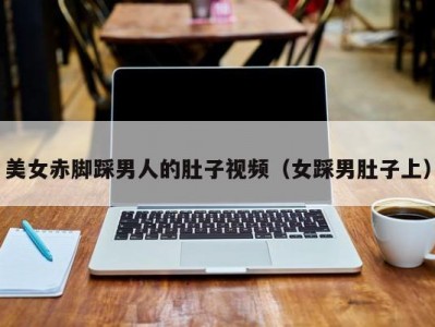 美女赤脚踩男人的肚子视频（女踩男肚子上）