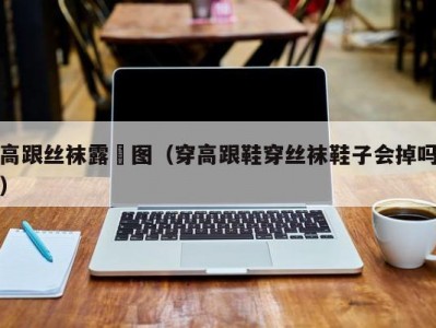 高跟丝袜露屄图（穿高跟鞋穿丝袜鞋子会掉吗）