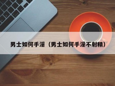 男士如何手淫（男士如何手淫不射精）