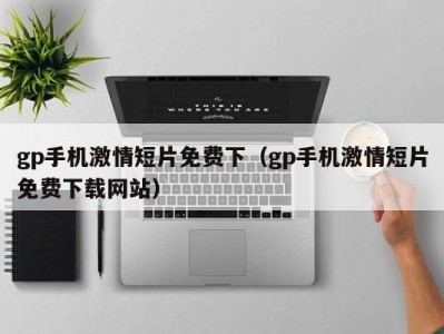 gp手机激情短片免费下（gp手机激情短片免费下载网站）