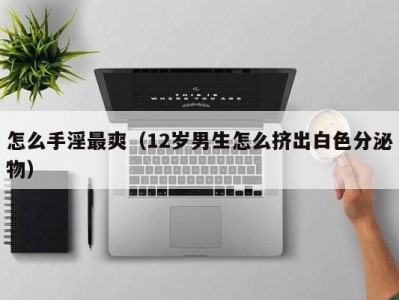 怎么手淫最爽（12岁男生怎么挤出白色分泌物）