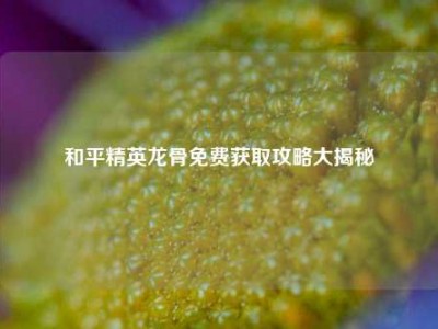 和平精英龙骨免费获取攻略大揭秘