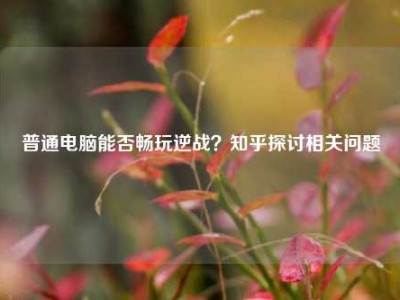 普通电脑能否畅玩逆战？知乎探讨相关问题