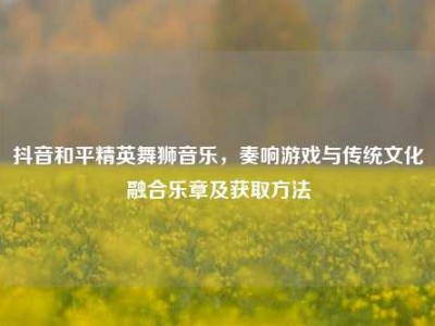 抖音和平精英舞狮音乐，奏响游戏与传统文化融合乐章及获取方法