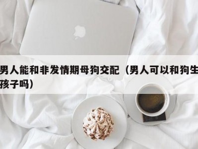 男人能和非发情期母狗交配（男人可以和狗生孩子吗）