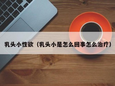 乳头小性欲（乳头小是怎么回事怎么治疗）