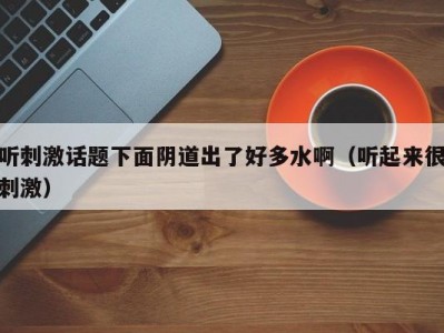 听刺激话题下面阴道出了好多水啊（听起来很刺激）