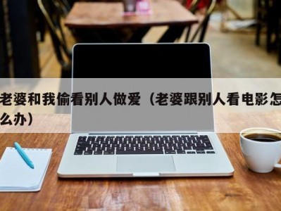 老婆和我偷看别人做爱（老婆跟别人看电影怎么办）