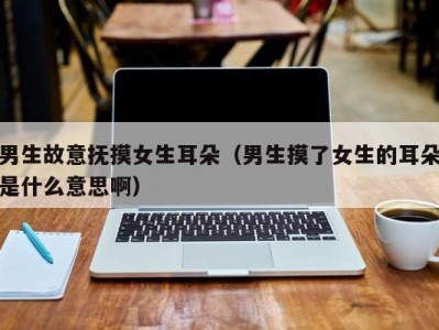 男生故意抚摸女生耳朵（男生摸了女生的耳朵是什么意思啊）