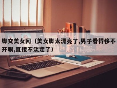 脚交美女网（美女脚太漂亮了,男子看得移不开眼,直接不淡定了）