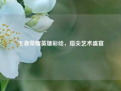 王者荣耀英雄彩绘，指尖艺术盛宴