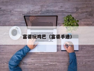 富婆玩鸡巴（富婆手速）