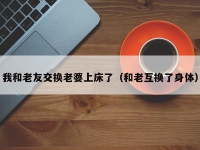 我和老友交换老婆上床了（和老互换了身体）