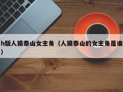 h版人猿泰山女主角（人猿泰山的女主角是谁）