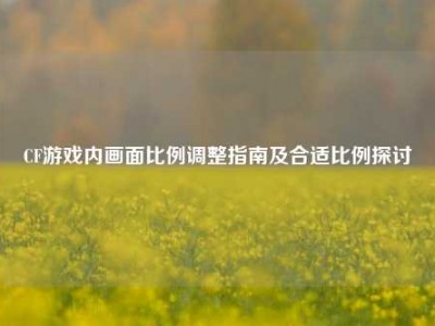 CF游戏内画面比例调整指南及合适比例探讨