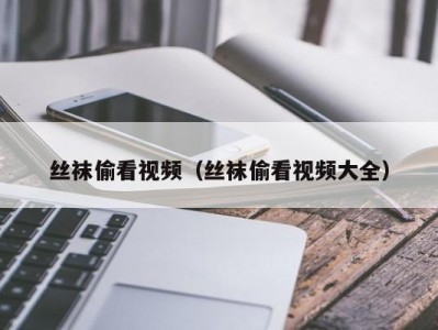 丝袜偷看视频（丝袜偷看视频大全）