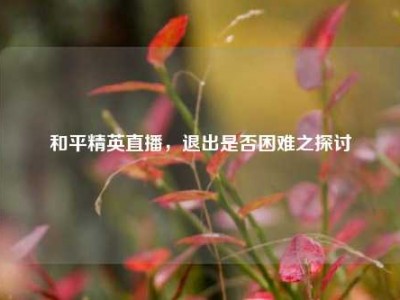 和平精英直播，退出是否困难之探讨