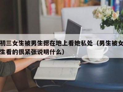 初三女生被男生摁在地上看她私处（男生被女生看的很紧张说明什么）