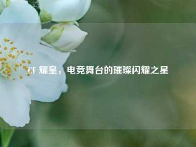 CF 耀皇，电竞舞台的璀璨闪耀之星