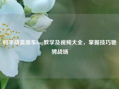 和平精英废车bug教学及视频大全，掌握技巧驰骋战场