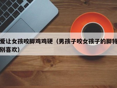 爱让女孩咬脚鸡鸡硬（男孩子咬女孩子的脚特别喜欢）