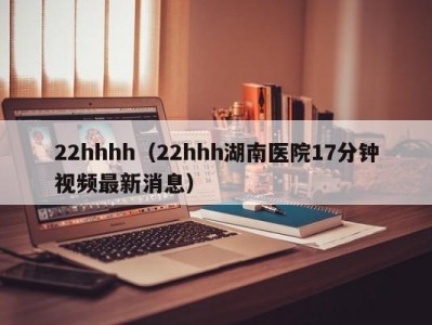 22hhhh（22hhh湖南医院17分钟视频最新消息）
