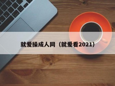 就爱操成人网（就爱看2021）