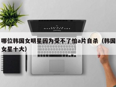 哪位韩国女明星因为受不了怕a片自杀（韩国女星十大）