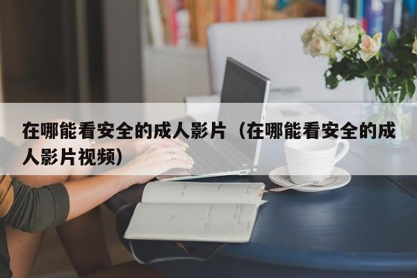 在哪能看安全的成人影片(在哪能看安全的成人影片视频)