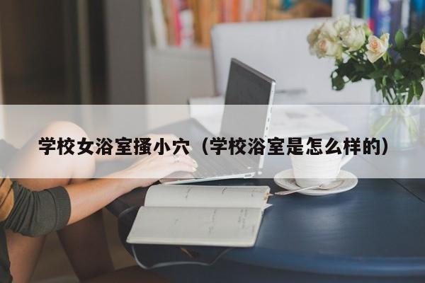 学校女浴室搔小穴(学校浴室是怎么样的)