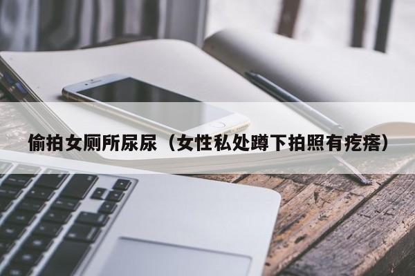 偷拍女厕所尿尿(女性私处蹲下拍照有疙瘩)