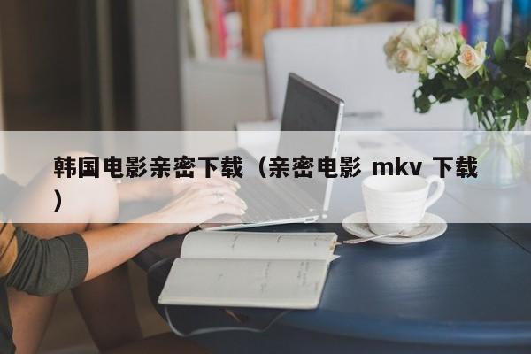 韩国电影亲密下载(亲密电影 mkv 下载)