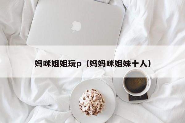 妈咪姐姐玩p(妈妈咪姐妹十人)